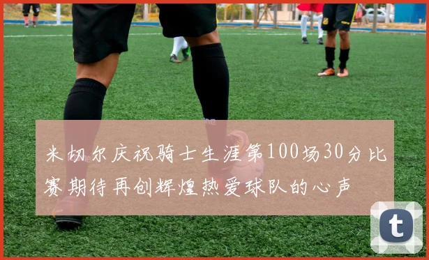 米切尔庆祝骑士生涯第100场30分比赛期待再创辉煌热爱球队的心声