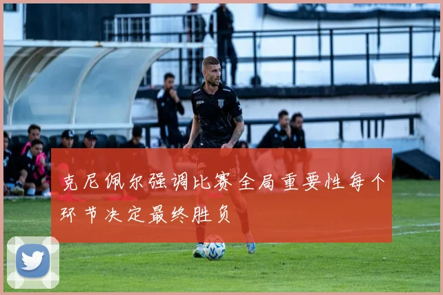 克尼佩尔强调比赛全局重要性每个环节决定最终胜负