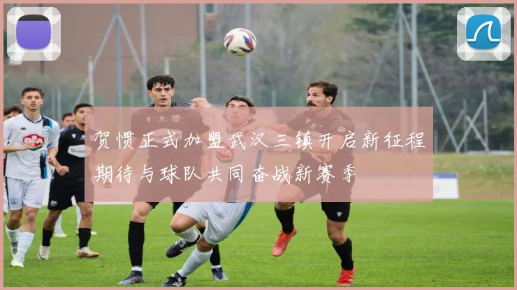 贺惯正式加盟武汉三镇开启新征程期待与球队共同奋战新赛季