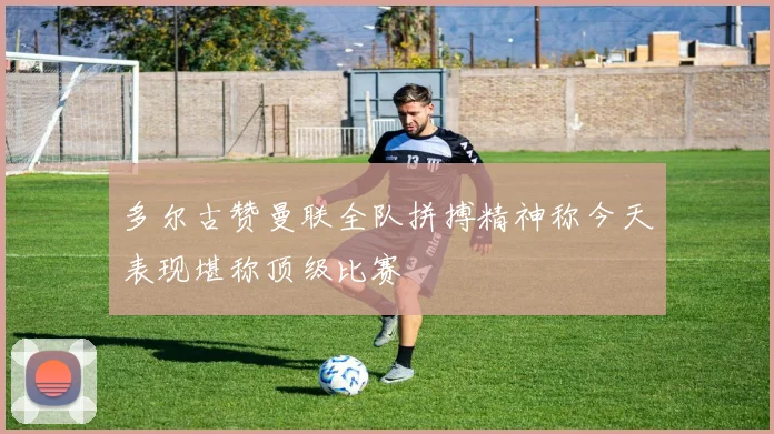 多尔古赞曼联全队拼搏精神称今天表现堪称顶级比赛