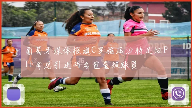 葡萄牙媒体报道C罗施压沙特足坛PIF考虑引进两名重量级球员