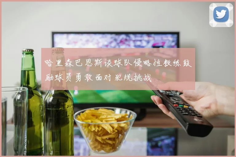 哈里森巴恩斯谈球队侵略性教练鼓励球员勇敢面对犯规挑战