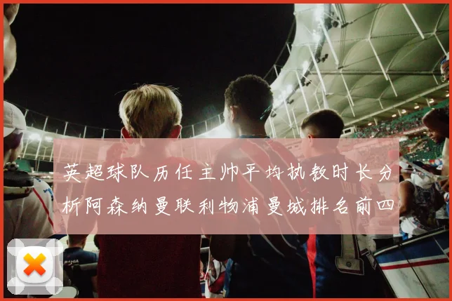 英超球队历任主帅平均执教时长分析阿森纳曼联利物浦曼城排名前四