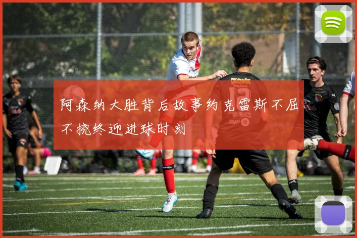 阿森纳大胜背后故事约克雷斯不屈不挠终迎进球时刻