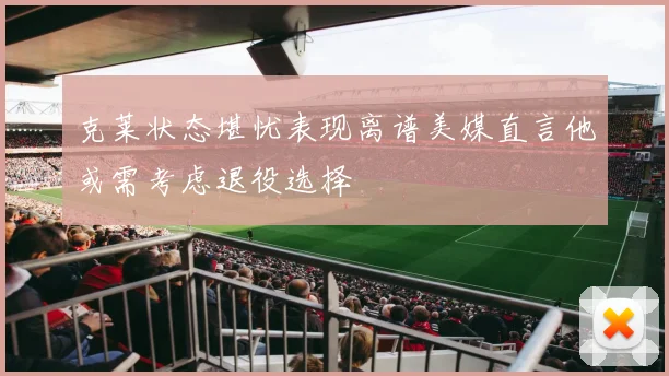克莱状态堪忧表现离谱美媒直言他或需考虑退役选择