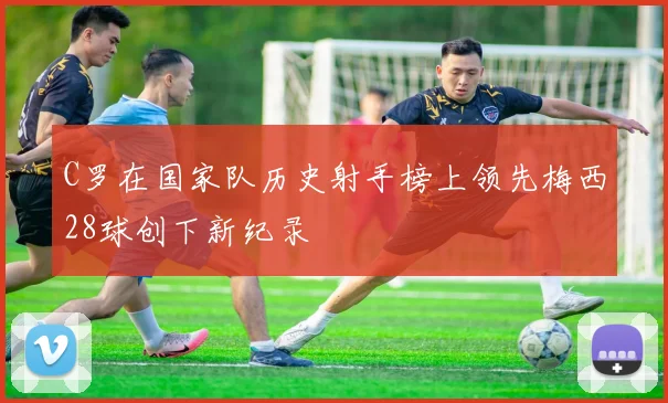 C罗在国家队历史射手榜上领先梅西28球创下新纪录