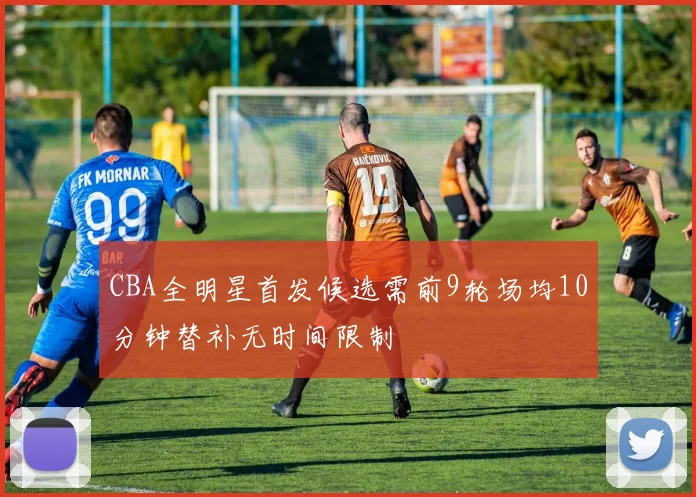 CBA全明星首发候选需前9轮场均10分钟替补无时间限制