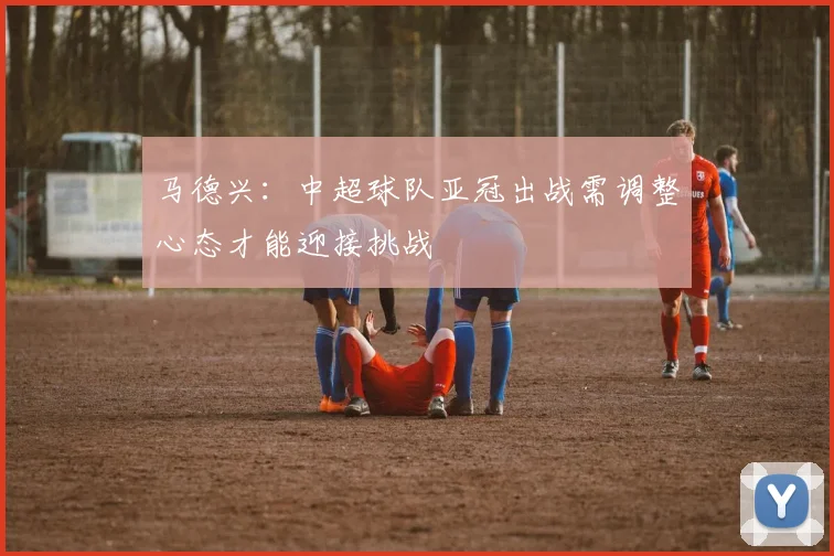 马德兴：中超球队亚冠出战需调整心态才能迎接挑战