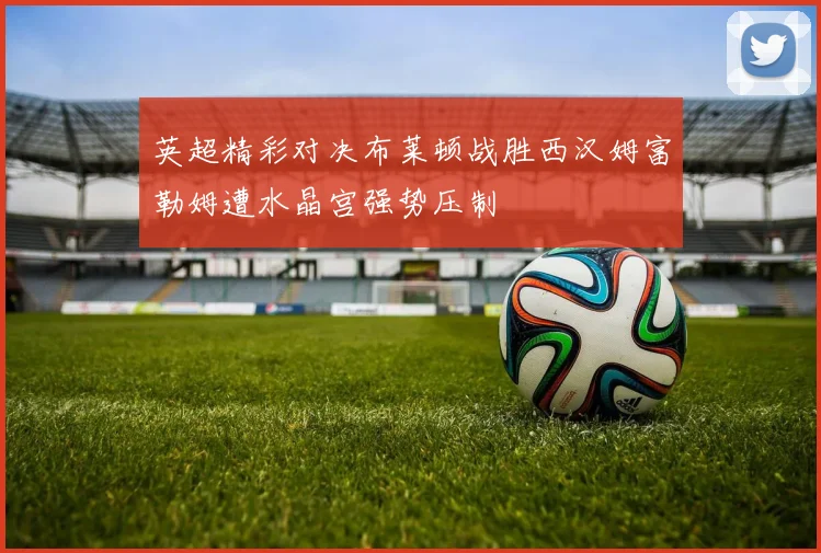 英超精彩对决布莱顿战胜西汉姆富勒姆遭水晶宫强势压制