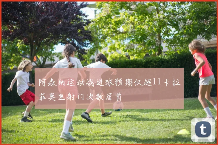 阿森纳运动战进球预期仅超11卡拉菲奥里射门次数居首