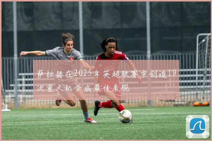 萨拉赫在2025年英超联赛中创造19次重大机会成最佳表现