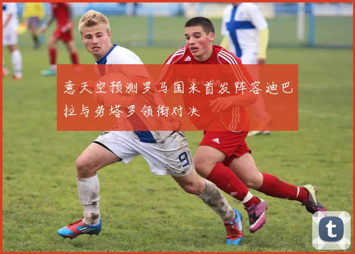 意天空预测罗马国米首发阵容迪巴拉与劳塔罗领衔对决