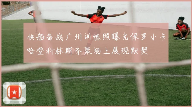快船备战广州训练照曝光保罗小卡哈登科林斯齐聚场上展现默契