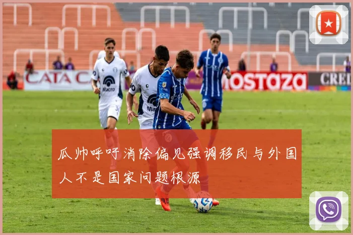 瓜帅呼吁消除偏见强调移民与外国人不是国家问题根源