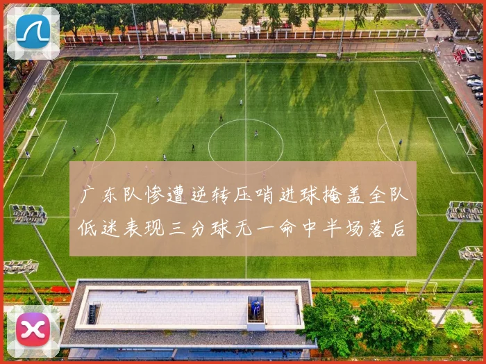 广东队惨遭逆转压哨进球掩盖全队低迷表现三分球无一命中半场落后26分