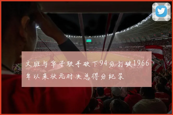 文班与华子联手砍下94分打破1966年以来状元对决总得分纪录