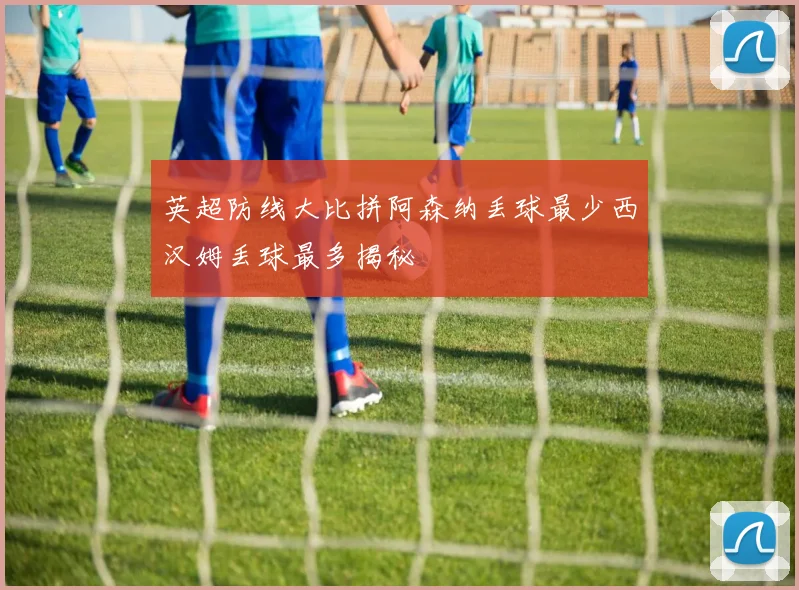 英超防线大比拼阿森纳丢球最少西汉姆丢球最多揭秘