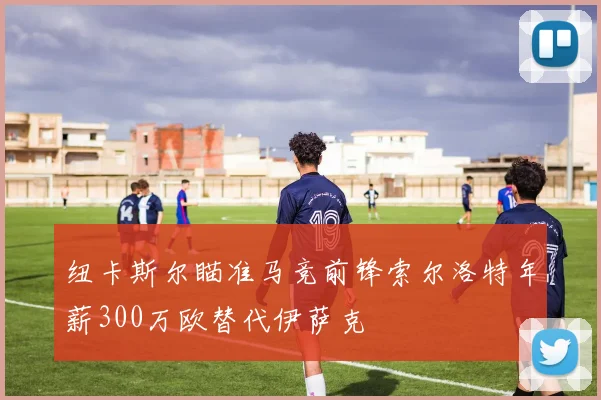 纽卡斯尔瞄准马竞前锋索尔洛特年薪300万欧替代伊萨克