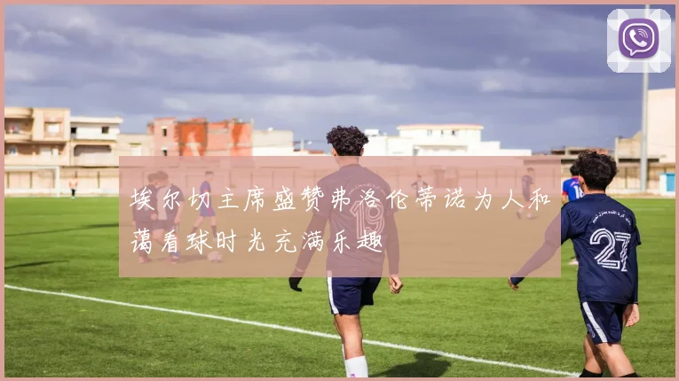 埃尔切主席盛赞弗洛伦蒂诺为人和蔼看球时光充满乐趣