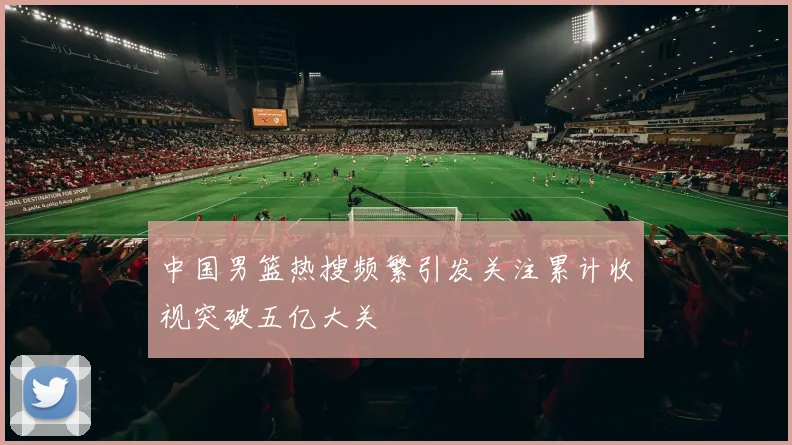 中国男篮热搜频繁引发关注累计收视突破五亿大关
