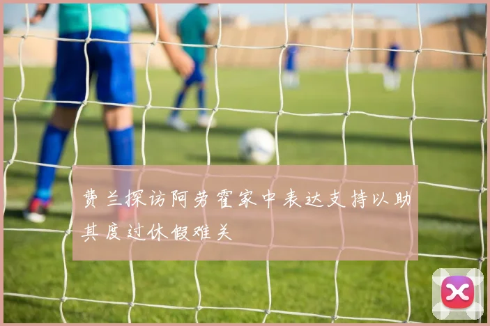 费兰探访阿劳霍家中表达支持以助其度过休假难关