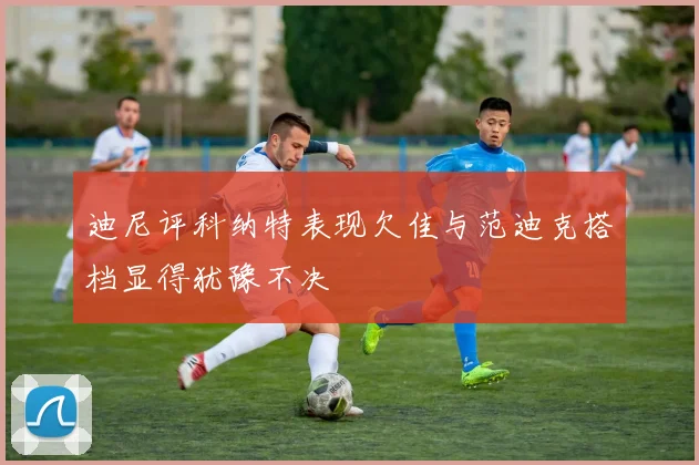 迪尼评科纳特表现欠佳与范迪克搭档显得犹豫不决
