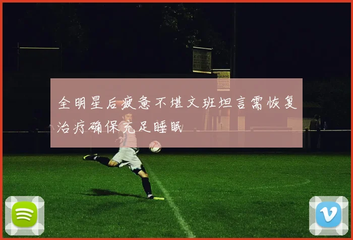 全明星后疲惫不堪文班坦言需恢复治疗确保充足睡眠
