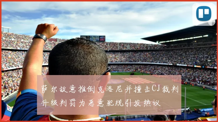 萨尔故意推倒克洛尼并撞击CJ裁判升级判罚为恶意犯规引发热议