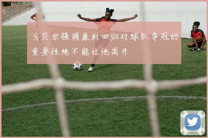 戈贝尔强调康利回归对球队争冠的重要性绝不能让他离开