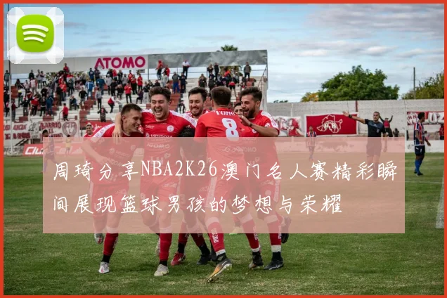 周琦分享NBA2K26澳门名人赛精彩瞬间展现篮球男孩的梦想与荣耀