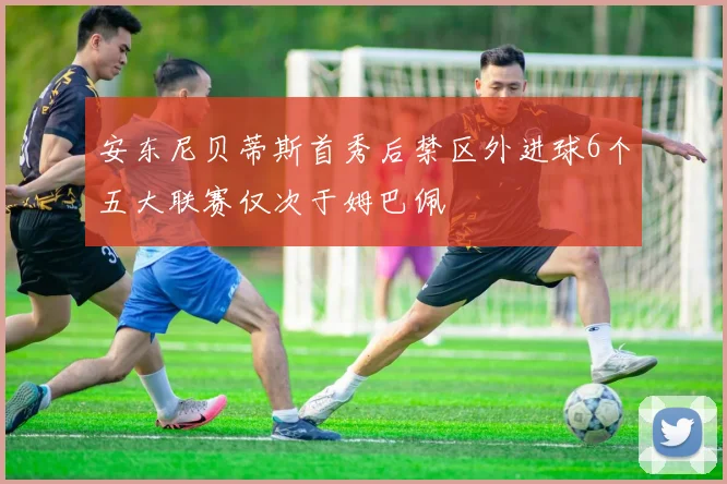 安东尼贝蒂斯首秀后禁区外进球6个五大联赛仅次于姆巴佩