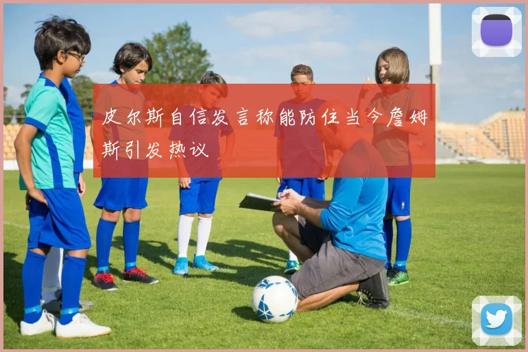 皮尔斯自信发言称能防住当今詹姆斯引发热议