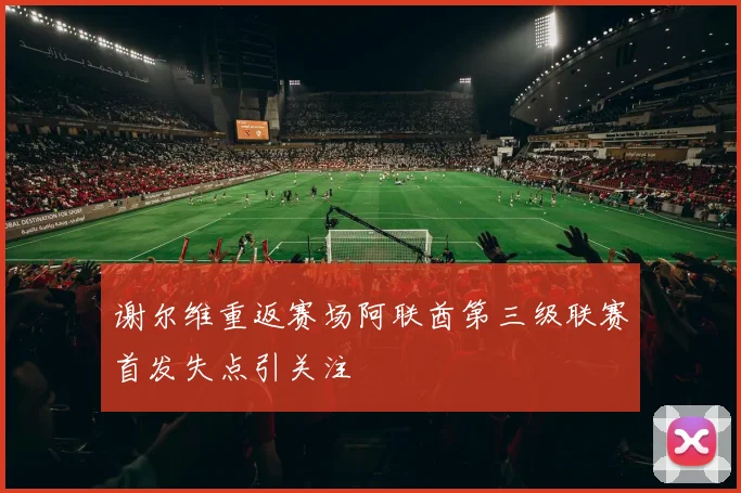 谢尔维重返赛场阿联酋第三级联赛首发失点引关注