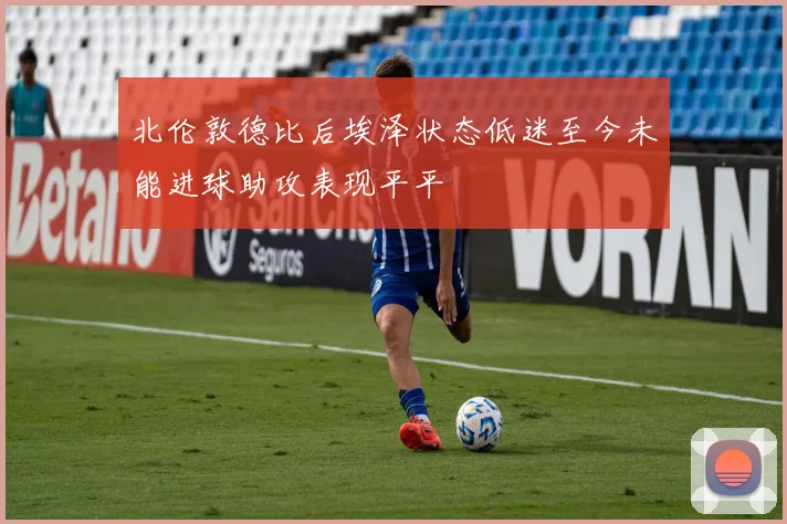 北伦敦德比后埃泽状态低迷至今未能进球助攻表现平平