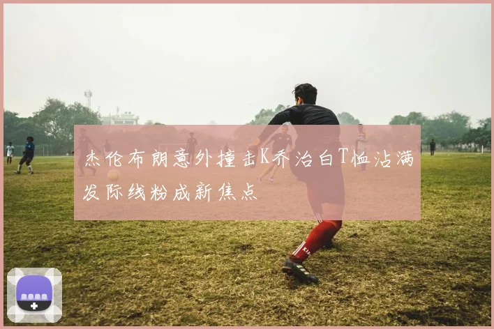杰伦布朗意外撞击K乔治白T恤沾满发际线粉成新焦点